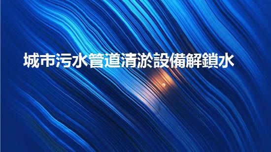 城市污水管道清淤設備解鎖水域深處的隱秘秘密！